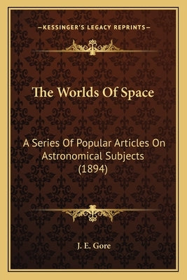 The Worlds Of Space: A Series Of Popular Articles On Astronomical Subjects (1894) by Gore, J. E.