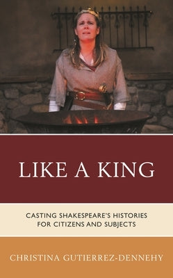 Like a King: Casting Shakespeare's Histories for Citizens and Subjects by Gutierrez-Dennehy, Christina