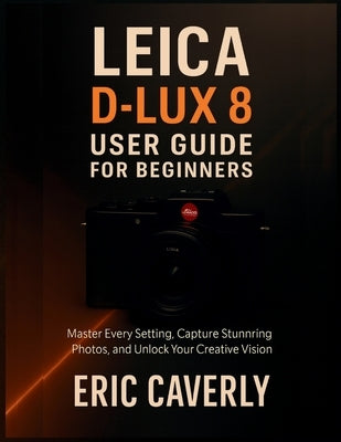 Leica D-Lux 8 User Guide for Beginners: Master Every Setting, Capture Stunning Photos, and Unlock Your Creative Vision by Caverly, Eric
