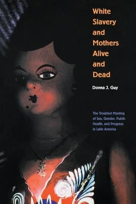White Slavery and Mothers Alive and Dead: The Troubled Meeting of Sex, Gender, Public Health and Progress in Latin America by Guy, Donna J.