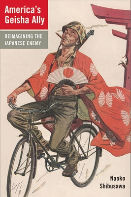 America's Geisha Ally: Reimagining the Japanese Enemy by Shibusawa, Naoko