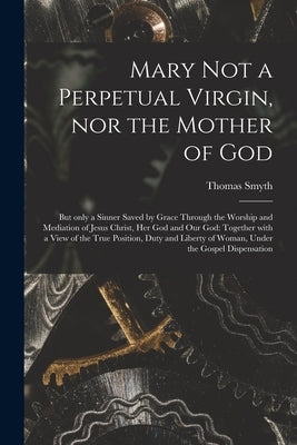 Mary Not a Perpetual Virgin, nor the Mother of God: but Only a Sinner Saved by Grace Through the Worship and Mediation of Jesus Christ, Her God and Ou by Smyth, Thomas