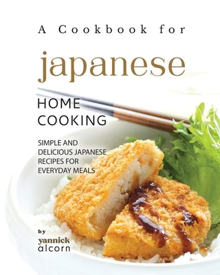 A Cookbook for Japanese Home Cooking: Simple and Delicious Japanese Recipes for Everyday Meals by Alcorn, Yannick