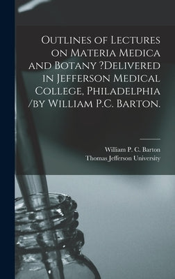 Outlines of Lectures on Materia Medica and Botany ?delivered in Jefferson Medical College, Philadelphia /by William P.C. Barton. by Barton, William P. C.
