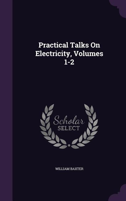 Practical Talks On Electricity, Volumes 1-2 by Baxter, William