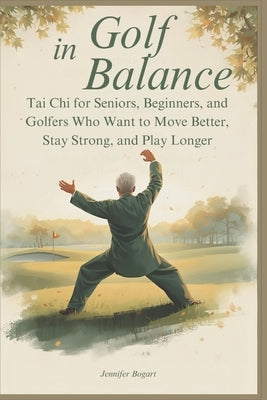Golf in Balance: Tai Chi for Seniors, Beginners, and Golfers Who Want to Move Better, Stay Strong, and Play Longer by Bogart, Jennifer