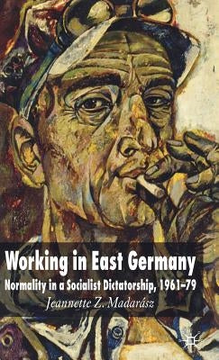 Working in East Germany: Normality in a Socialist Dictatorship 1961-79 by Madarász, J.