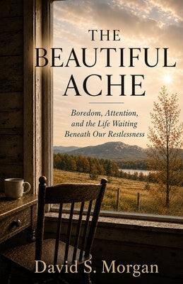 The Beautiful Ache: Boredom, Attention, and the Life Waiting Beneath Our Restlessness by Morgan, David S.