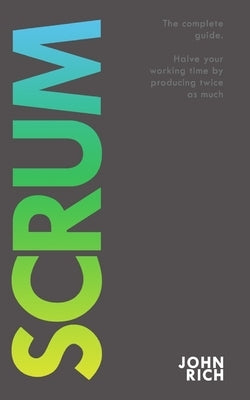 Scrum: The complete guide about Scrum. Halve your working time by producing twice as much. by Rich, John