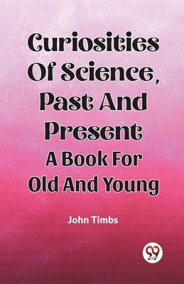 Curiosities Of Science, Past And Present A Book For Old And Young by Timbs, John