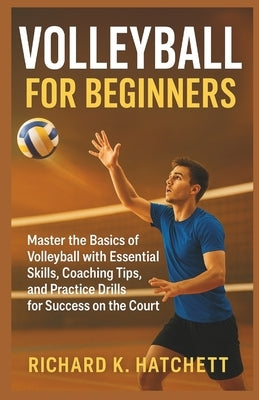 Volleyball for Beginners: Master the Basics of Volleyball with Essential Skills, Coaching Tips, and Practice Drills for Success on the Court by K. Hatchett, Richard