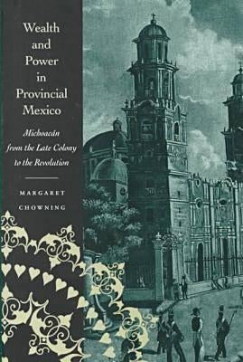 Wealth and Power in Provincial Mexico: Michoacán from the Late Colony to the Revolution by Chowning, Margaret