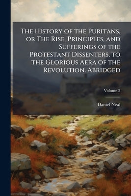The History of the Puritans, or The Rise, Principles, and Sufferings of the Protestant Dissenters, to the Glorious Aera of the Revolution. Abridged; V by Neal, Daniel