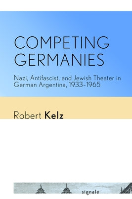 Competing Germanies: Nazi, Antifascist, and Jewish Theater in German Argentina, 1933-1965 by Kelz, Robert