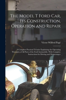 The Model T Ford Car, Its Construction, Operation and Repair: A Complete Practical Treatise Explaining the Operating Principles of All Parts of the Fo by Pagé, Victor Wilfred