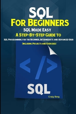 SQL For Beginners SQL Made Easy: A Step-By-Step Guide to SQL Programming for the Beginner, Intermediate and Advanced User (Including Projects and Exer by Berg, Craig