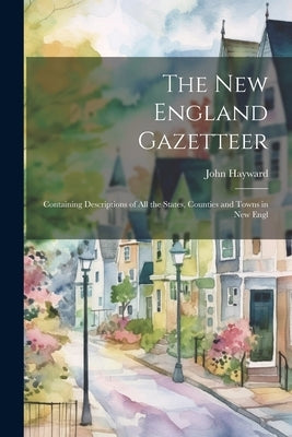 The New England Gazetteer: Containing Descriptions of all the States, Counties and Towns in New Engl by Hayward, John