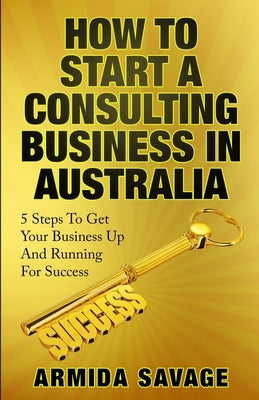 How To Start A Consulting Business In Australia: 5 Steps to Get Your Business Up and Running for Success! by Savage, Armida