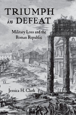 Triumph in Defeat: Military Loss and the Roman Republic by Clark, Jessica H.