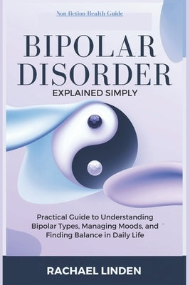 Bipolar Disorder Explained Simply: A Practical Guide to Understanding Bipolar Types, Managing Moods, and Finding Balance in Daily Life by Linden, Rachael
