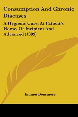 Consumption And Chronic Diseases: A Hygienic Cure, At Patient's Home, Of Incipient And Advanced (1899) by Densmore, Emmet