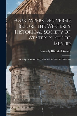 Four Papers Delivered Before the Westerly Historical Society of Westerly, Rhode Island: During the Years 1915, 1916, and a List of the Members by Westerly Historical Society (R I )