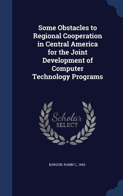 Some Obstacles to Regional Cooperation in Central America for the Joint Development of Computer Technology Programs by Barqun, Ramn C.