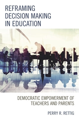 Reframing Decision Making in Education: Democratic Empowerment of Teachers and Parents by Rettig, Perry R.