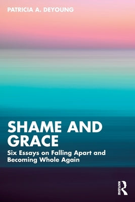 Shame and Grace: Six Essays on Falling Apart and Becoming Whole Again by DeYoung, Patricia A.