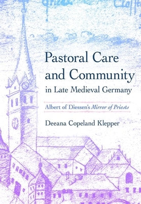 Pastoral Care and Community in Late Medieval Germany: Albert of Diessen's Mirror of Priests by Klepper, Deeana Copeland