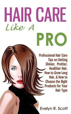 Hair Care Like A Pro: Professional Hair Care Tips on Getting Shinier, Prettier, Healthier Hair, How to Grow Long Hair, & How to Choose the Right Produ by Scott, Evelyn R.