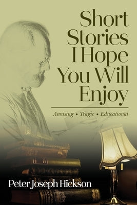 Short Stories I Hope You Will Enjoy: Amusing, Tragic, Educational by Hickson, Peter Joseph