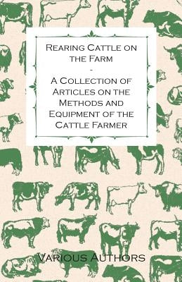 Rearing Cattle on the Farm - A Collection of Articles on the Methods and Equipment of the Cattle Farmer by Various