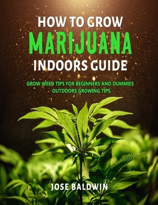 How To Grow Marijuana Indoors Guide: Grow Weed Tips for Beginners And Dummies + Outdoors Growing Tips by Baldwin, Jose