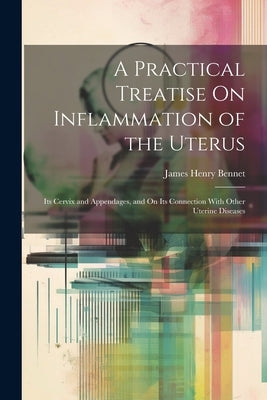 A Practical Treatise On Inflammation of the Uterus: Its Cervix and Appendages, and On Its Connection With Other Uterine Diseases by Bennet, James Henry
