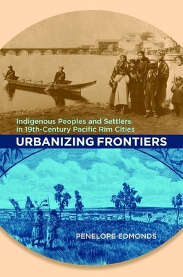 Urbanizing Frontiers: Indigenous Peoples and Settlers in 19th-Century Pacific Rim Cities by Edmonds, Penelope