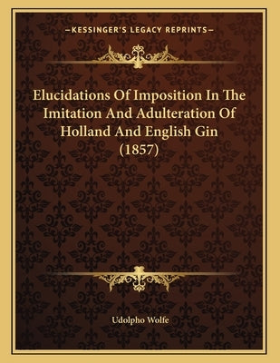 Elucidations Of Imposition In The Imitation And Adulteration Of Holland And English Gin (1857) by Wolfe, Udolpho