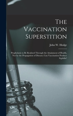 The Vaccination Superstition: Prophylaxis to Be Realized Through the Attainment of Health, Not by the Propagation of Disease; Can Vaccination Produc by Hodge, John W.