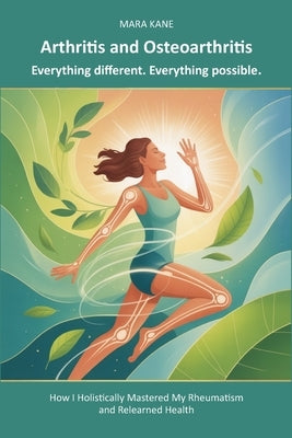 Arthritis and Osteoarthritis: Everything different. Everything possible.: How I Holistically Mastered My Rheumatism and Relearned Health by Kane, Mara