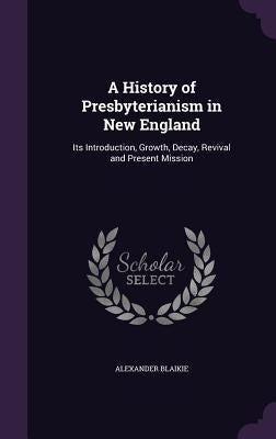A History of Presbyterianism in New England: Its Introduction, Growth, Decay, Revival and Present Mission by Blaikie, Alexander