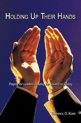 Holding Up Their Hands: Praying for Leaders Leading the Church to Victory by Kuhn, Terrance D.