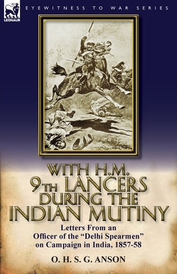 With H.M. 9th Lancers During the Indian Mutiny: Letters from an Officer of the Delhi Spearmen on Campaign in India, 1857-58 by Anson, O. H. S. G.