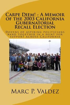 Carpe Diem! - A Memoir of the 2003 California Gubernatorial Recall Election: Dozens of aspiring amateur politicians band together in a hunt for suppor by Valdez, Marc P.