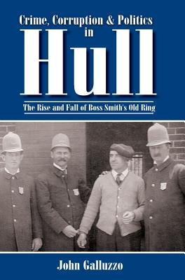 Crime, Corruption & Politics in Hull: The Rise and Fall of Boss Smith's Old Ring by Galluzzo, John