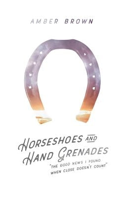 Horseshoes and Hand Grenades: The Good News I Found When Close Doesn't Count by Brown, Amber