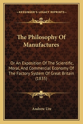 The Philosophy Of Manufactures: Or An Exposition Of The Scientific, Moral, And Commercial Economy Of The Factory System Of Great Britain (1835) by Ure, Andrew