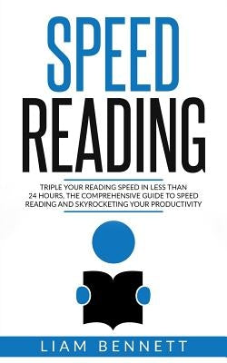 Speed Reading: Triple Your Reading Speed in Less than 24 Hours: the comprehensive Guide to Speed Reading and Skyrocketing Your Productivity by Bennett, Liam