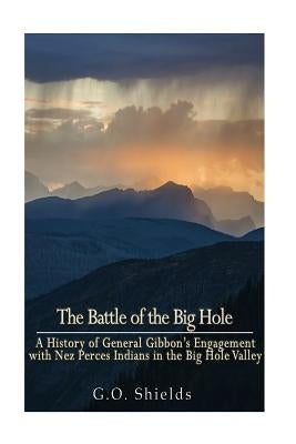 The Battle of the Big Hole: A History of General Gibbon's Engagement with Nez Percés Indians in the Big Hole Valley, Montana, August 9th, 1877 by Shields, G. O.