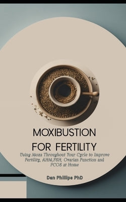 Moxibustion for Fertility: Using Moxa Throughout Your Cycle to Improve Fertility, AHM, FSH, Ovarian Function and PCOS at Home by Phillips, Dan