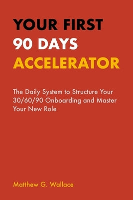 Your First 90 Days Accelerator: The Daily System to Structure Your 30/60/90 Onboarding and Master Your New Role by Wallace, Matthew G.